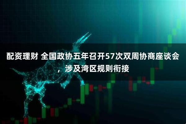 配资理财 全国政协五年召开57次双周协商座谈会，涉及湾区规则衔接