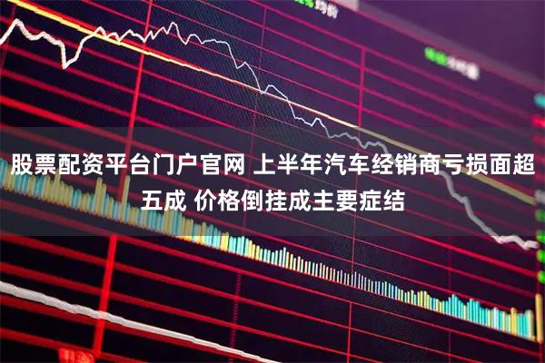 股票配资平台门户官网 上半年汽车经销商亏损面超五成 价格倒挂成主要症结