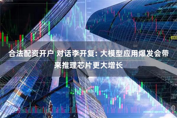 合法配资开户 对话李开复: 大模型应用爆发会带来推理芯片更大增长