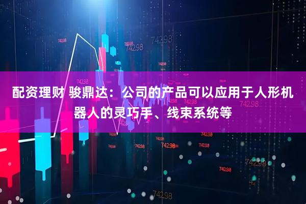 配资理财 骏鼎达：公司的产品可以应用于人形机器人的灵巧手、线束系统等