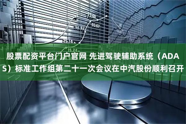 股票配资平台门户官网 先进驾驶辅助系统（ADAS）标准工作组第二十一次会议在中汽股份顺利召开