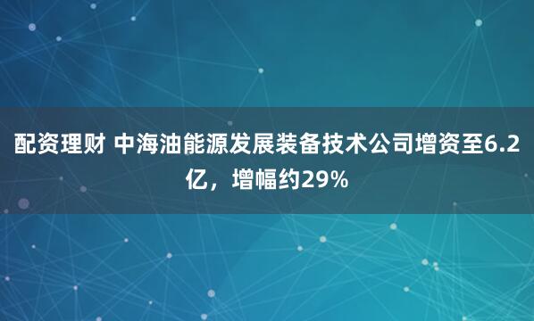 配资理财 中海油能源发展装备技术公司增资至6.2亿，增幅约29%