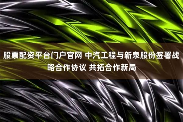 股票配资平台门户官网 中汽工程与新泉股份签署战略合作协议 共拓合作新局