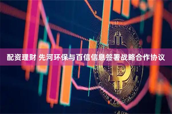 配资理财 先河环保与百信信息签署战略合作协议