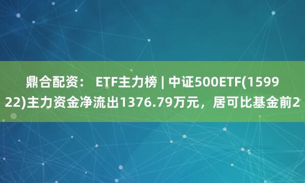 鼎合配资： ETF主力榜 | 中证500ETF(159922)主力资金净流出1376.79万元，居可比基金前2