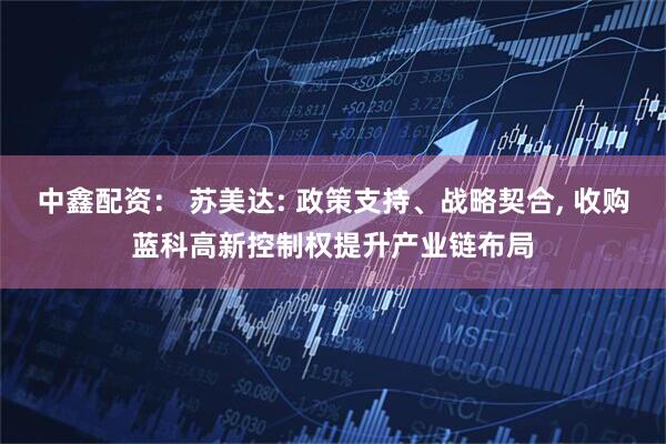 中鑫配资： 苏美达: 政策支持、战略契合, 收购蓝科高新控制权提升产业链布局