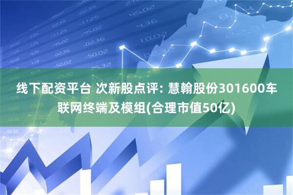 线下配资平台 次新股点评: 慧翰股份301600车联网终端及模组(合理市值50亿)