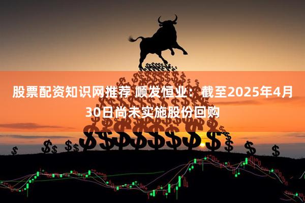 股票配资知识网推荐 顺发恒业：截至2025年4月30日尚未实施股份回购