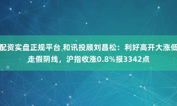配资实盘正规平台 和讯投顾刘昌松：利好高开大涨低走假阴线，沪指收涨0.8%报3342点