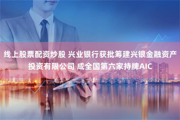 线上股票配资炒股 兴业银行获批筹建兴银金融资产投资有限公司 成全国第六家持牌AIC