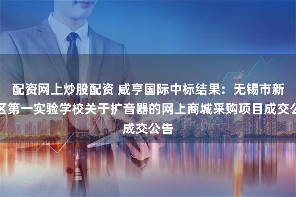 配资网上炒股配资 咸亨国际中标结果：无锡市新吴区第一实验学校关于扩音器的网上商城采购项目成交公告