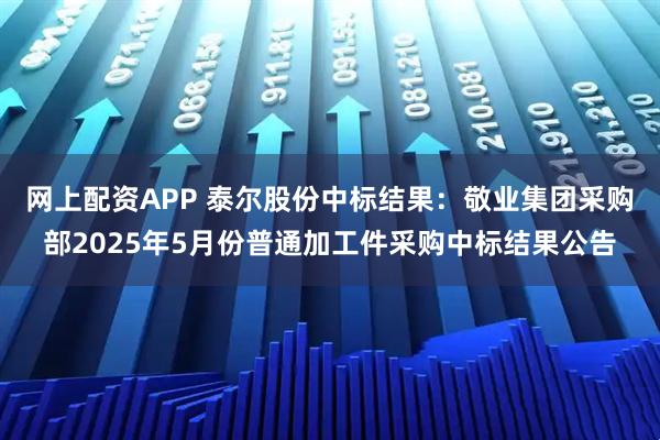 网上配资APP 泰尔股份中标结果：敬业集团采购部2025年5月份普通加工件采购中标结果公告