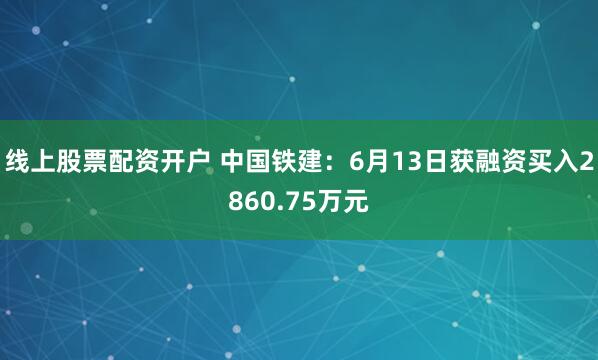 线上股票配资开户 中国铁建：6月13日获融资买入2860.75万元