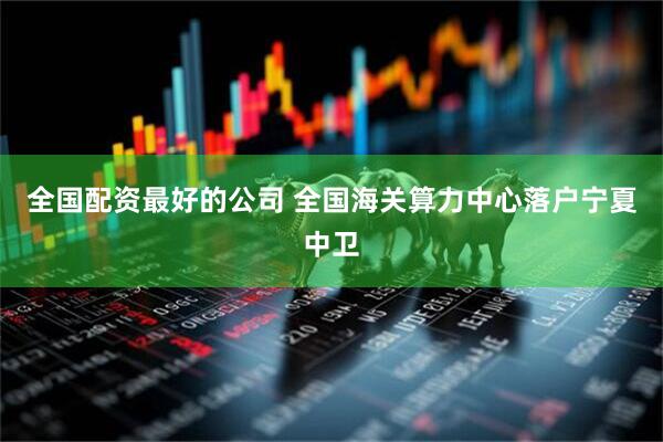 全国配资最好的公司 全国海关算力中心落户宁夏中卫