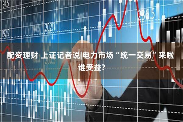 配资理财 上证记者说|电力市场“统一交易”来啦 谁受益?
