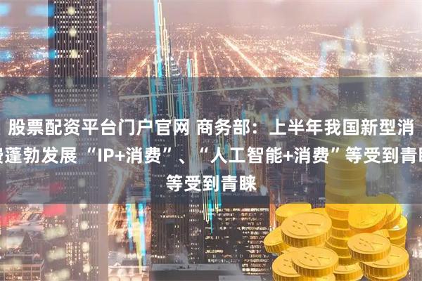 股票配资平台门户官网 商务部：上半年我国新型消费蓬勃发展 “IP+消费”、“人工智能+消费”等受到青睐
