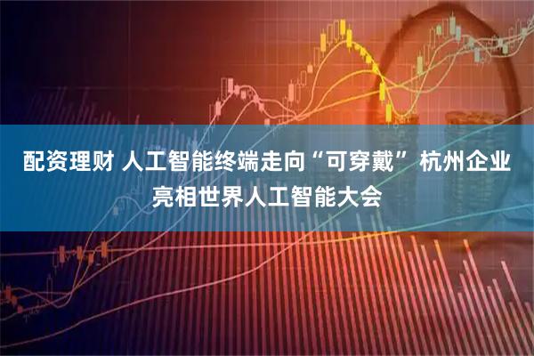 配资理财 人工智能终端走向“可穿戴” 杭州企业亮相世界人工智能大会