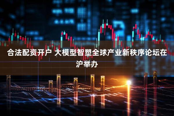 合法配资开户 大模型智塑全球产业新秩序论坛在沪举办