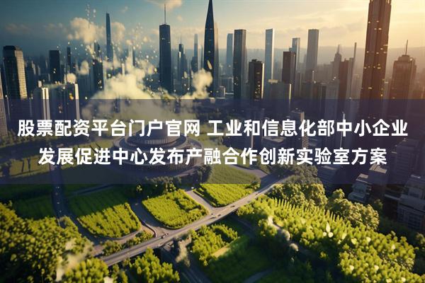 股票配资平台门户官网 工业和信息化部中小企业发展促进中心发布产融合作创新实验室方案