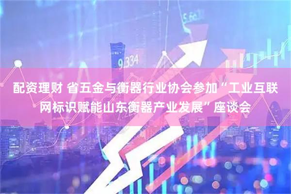 配资理财 省五金与衡器行业协会参加“工业互联网标识赋能山东衡器产业发展”座谈会