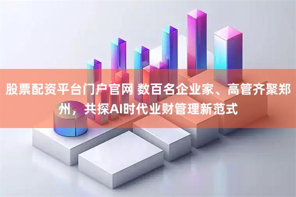 股票配资平台门户官网 数百名企业家、高管齐聚郑州，共探AI时代业财管理新范式