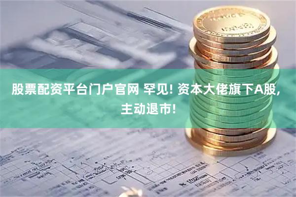 股票配资平台门户官网 罕见! 资本大佬旗下A股, 主动退市!