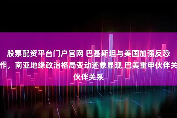 股票配资平台门户官网 巴基斯坦与美国加强反恐合作，南亚地缘政治格局变动迹象显现 巴美重申伙伴关系