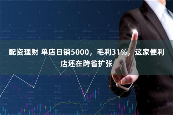 配资理财 单店日销5000，毛利31%，这家便利店还在跨省扩张