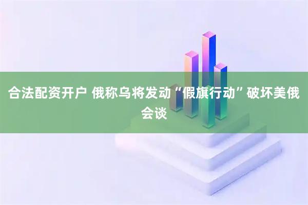 合法配资开户 俄称乌将发动“假旗行动”破坏美俄会谈