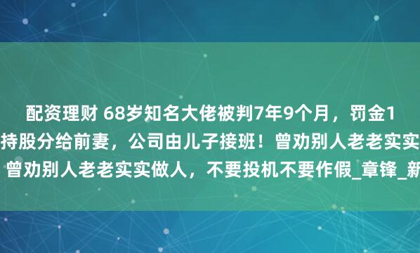 配资理财 68岁知名大佬被判7年9个月，罚金1.5亿元！出事前曾将一半持股分给前妻，公司由儿子接班！曾劝别人老老实实做人，不要投机不要作假_章锋_新材_回天