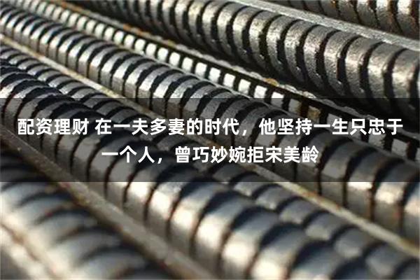 配资理财 在一夫多妻的时代，他坚持一生只忠于一个人，曾巧妙婉拒宋美龄